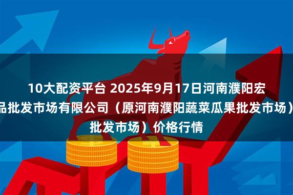 10大配资平台 2025年9月17日河南濮阳宏进农副产品批发市场有限公司（原河南濮阳蔬菜瓜果批发市场）价格行情