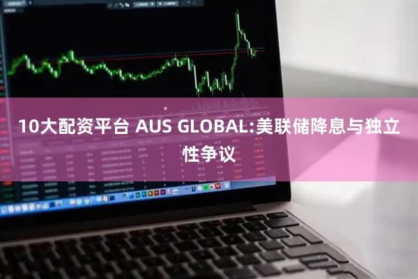 10大配资平台 AUS GLOBAL:美联储降息与独立性争议