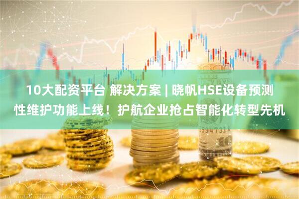 10大配资平台 解决方案 | 晓帆HSE设备预测性维护功能上线！护航企业抢占智能化转型先机