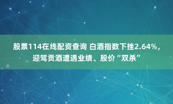 股票114在线配资查询 白酒指数下挫2.64%，迎驾贡酒遭遇业绩、股价“双杀”