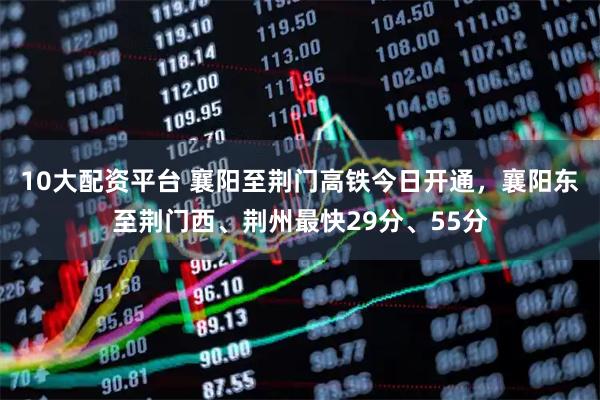 10大配资平台 襄阳至荆门高铁今日开通，襄阳东至荆门西、荆州最快29分、55分