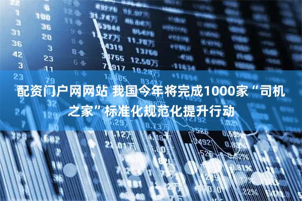 配资门户网网站 我国今年将完成1000家“司机之家”标准化规范化提升行动
