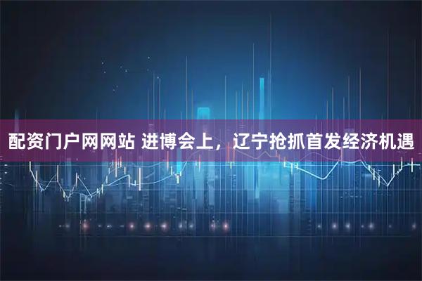 配资门户网网站 进博会上，辽宁抢抓首发经济机遇