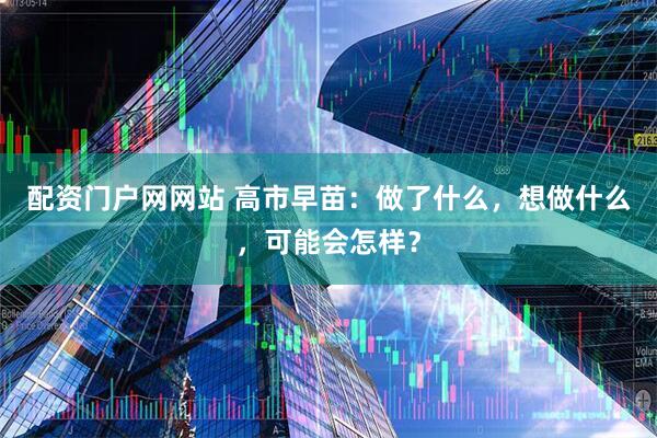 配资门户网网站 高市早苗：做了什么，想做什么，可能会怎样？
