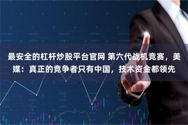 最安全的杠杆炒股平台官网 第六代战机竞赛，美媒：真正的竞争者只有中国，技术资金都领先