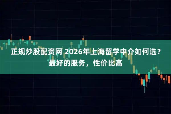 正规炒股配资网 2026年上海留学中介如何选？最好的服务，性价比高