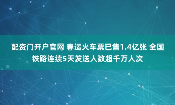 配资门开户官网 春运火车票已售1.4亿张 全国铁路连续5天发送人数超千万人次