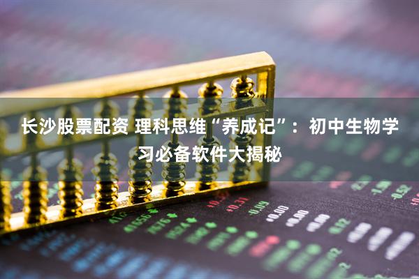 长沙股票配资 理科思维“养成记”：初中生物学习必备软件大揭秘