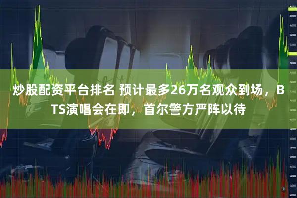 炒股配资平台排名 预计最多26万名观众到场，BTS演唱会在即，首尔警方严阵以待