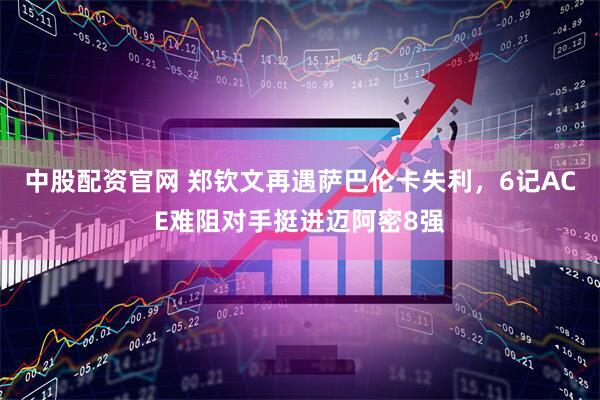中股配资官网 郑钦文再遇萨巴伦卡失利，6记ACE难阻对手挺进迈阿密8强