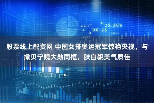 股票线上配资网 中国女排奥运冠军惊艳央视，与撒贝宁魏大勋同框，肤白貌美气质佳