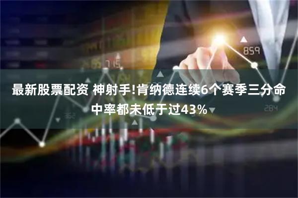 最新股票配资 神射手!肯纳德连续6个赛季三分命中率都未低于过43%