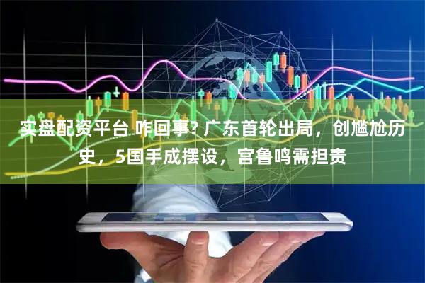实盘配资平台 咋回事? 广东首轮出局，创尴尬历史，5国手成摆设，宫鲁鸣需担责