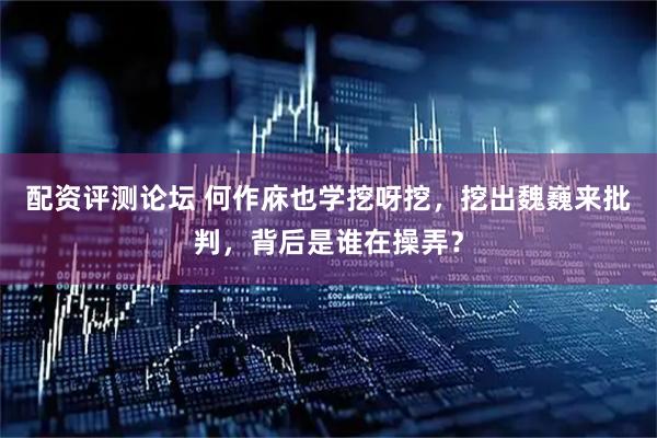配资评测论坛 何作庥也学挖呀挖，挖出魏巍来批判，背后是谁在操弄？