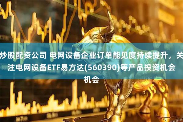 炒股配资公司 电网设备企业订单能见度持续提升，关注电网设备ETF易方达(560390)等产品投资机会