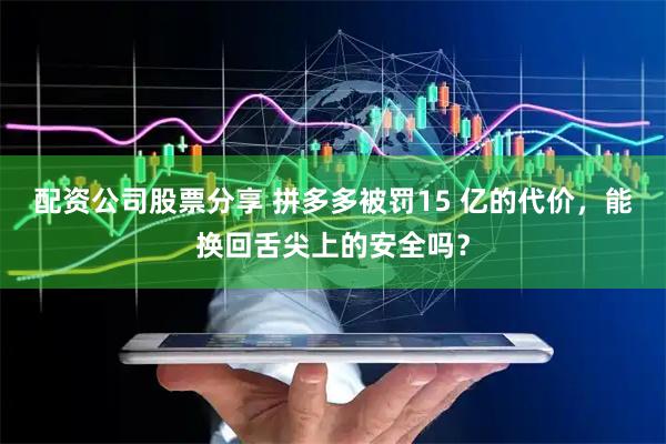 配资公司股票分享 拼多多被罚15 亿的代价，能换回舌尖上的安全吗？