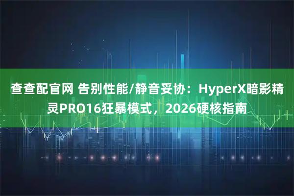 查查配官网 告别性能/静音妥协：HyperX暗影精灵PRO16狂暴模式，2026硬核指南