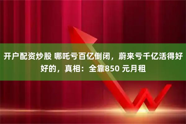 开户配资炒股 哪吒亏百亿倒闭，蔚来亏千亿活得好好的，真相：全靠850 元月租