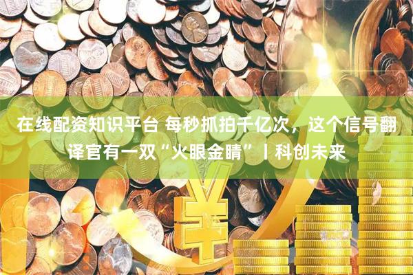 在线配资知识平台 每秒抓拍千亿次，这个信号翻译官有一双“火眼金睛”丨科创未来