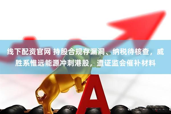 线下配资官网 持股合规存漏洞、纳税待核查，威胜系惟远能源冲刺港股，遭证监会催补材料