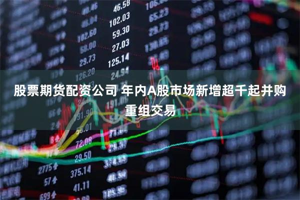 股票期货配资公司 年内A股市场新增超千起并购重组交易